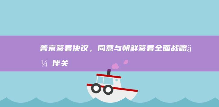 普京签署决议，同意与朝鲜签署《全面战略伙伴关系条约》，会带来哪些影响？